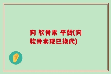 狗 软骨素 平替(狗软骨素现已换代)