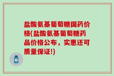 盐酸氨基葡萄糖国药价格(盐酸氨基葡萄糖药品价格公布，实惠还可质量保证!)