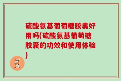 硫酸氨基葡萄糖胶囊好用吗(硫酸氨基葡萄糖胶囊的功效和使用体验)