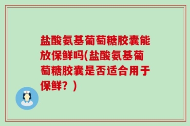 盐酸氨基葡萄糖胶囊能放保鲜吗(盐酸氨基葡萄糖胶囊是否适合用于保鲜？)
