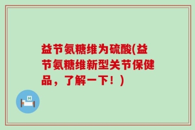 益节氨糖维为硫酸(益节氨糖维新型关节保健品，了解一下！)