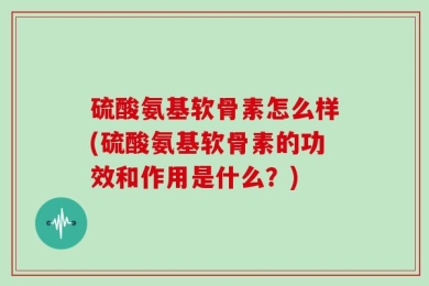 硫酸氨基软骨素怎么样(硫酸氨基软骨素的功效和作用是什么？)
