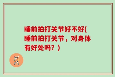 睡前拍打关节好不好(睡前拍打关节，对身体有好处吗？)