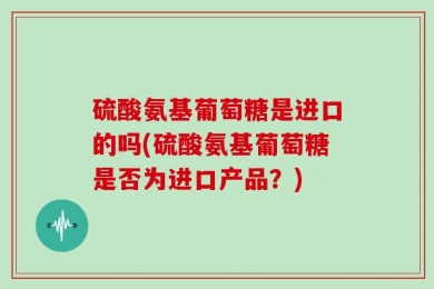 硫酸氨基葡萄糖是进口的吗(硫酸氨基葡萄糖是否为进口产品？)
