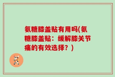 氨糖膝盖贴有用吗(氨糖膝盖贴：缓解膝关节痛的有效选择？)