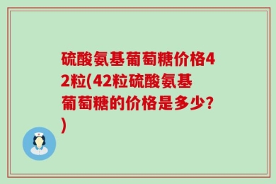 硫酸氨基葡萄糖价格42粒(42粒硫酸氨基葡萄糖的价格是多少？)