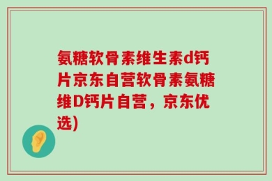 氨糖软骨素维生素d钙片京东自营软骨素氨糖维D钙片自营，京东优选)