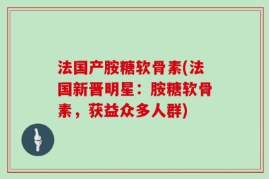 法国产胺糖软骨素(法国新晋明星：胺糖软骨素，获益众多人群)