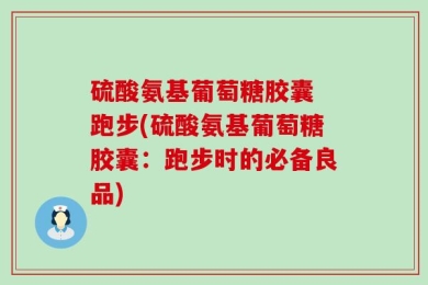 硫酸氨基葡萄糖胶囊 跑步(硫酸氨基葡萄糖胶囊：跑步时的必备良品)