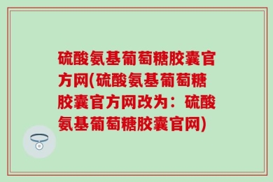 硫酸氨基葡萄糖胶囊官方网(硫酸氨基葡萄糖胶囊官方网改为：硫酸氨基葡萄糖胶囊官网)