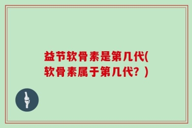 益节软骨素是第几代(软骨素属于第几代？)