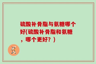硫酸补骨脂与氨糖哪个好(硫酸补骨脂和氨糖，哪个更好？)
