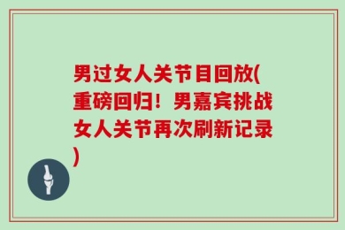 男过女人关节目回放(重磅回归！男嘉宾挑战女人关节再次刷新记录)