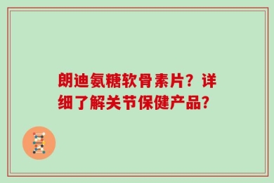 朗迪氨糖软骨素片？详细了解关节保健产品？