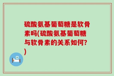硫酸氨基葡萄糖是软骨素吗(硫酸氨基葡萄糖与软骨素的关系如何？)