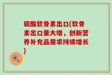 硫酸软骨素出口(软骨素出口量大增，创新营养补充品需求持续增长)