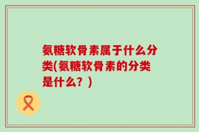 氨糖软骨素属于什么分类(氨糖软骨素的分类是什么？)