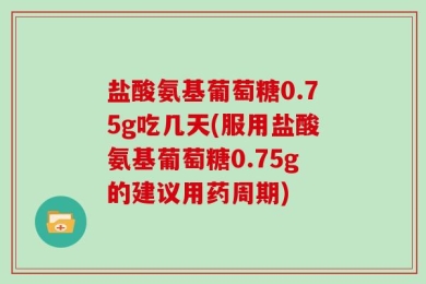 盐酸氨基葡萄糖0.75g吃几天(服用盐酸氨基葡萄糖0.75g的建议用药周期)