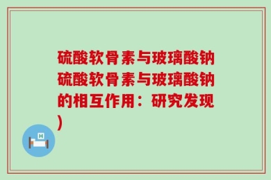 硫酸软骨素与玻璃酸钠硫酸软骨素与玻璃酸钠的相互作用：研究发现)
