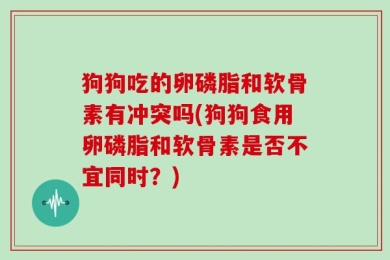 狗狗吃的卵磷脂和软骨素有冲突吗(狗狗食用卵磷脂和软骨素是否不宜同时？)