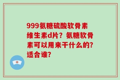 999氨糖硫酸软骨素维生素d片？氨糖软骨素可以用来干什么的？适合谁？