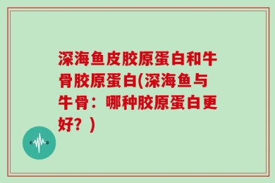 深海鱼皮胶原蛋白和牛骨胶原蛋白(深海鱼与牛骨：哪种胶原蛋白更好？)
