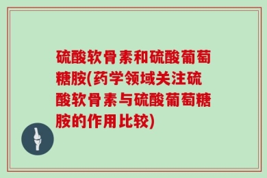 硫酸软骨素和硫酸葡萄糖胺(药学领域关注硫酸软骨素与硫酸葡萄糖胺的作用比较)