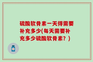 硫酸软骨素一天得需要补充多少(每天需要补充多少硫酸软骨素？)