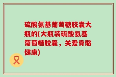 硫酸氨基葡萄糖胶囊大瓶的(大瓶装硫酸氨基葡萄糖胶囊，关爱骨骼健康)