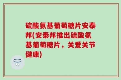 硫酸氨基葡萄糖片安泰邦(安泰邦推出硫酸氨基葡萄糖片，关爱关节健康)
