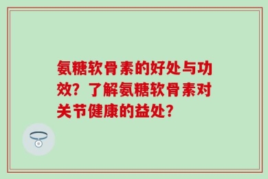 氨糖软骨素的好处与功效？了解氨糖软骨素对关节健康的益处？