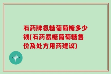 石药牌氨糖葡萄糖多少钱(石药氨糖葡萄糖售价及处方用药建议)