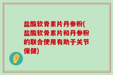 盐酸软骨素片丹参粉(盐酸软骨素片和丹参粉的联合使用有助于关节保健)