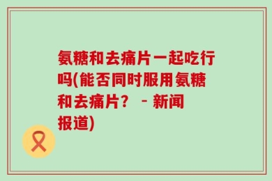 氨糖和去痛片一起吃行吗(能否同时服用氨糖和去痛片？ - 新闻报道)
