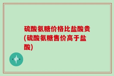 硫酸氨糖价格比盐酸贵(硫酸氨糖售价高于盐酸)