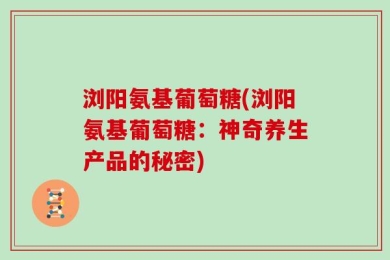 浏阳氨基葡萄糖(浏阳氨基葡萄糖：神奇养生产品的秘密)