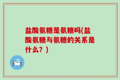盐酸氨糖是氨糖吗(盐酸氨糖与氨糖的关系是什么？)