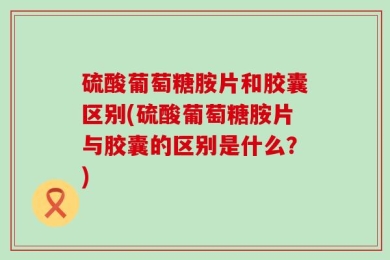 硫酸葡萄糖胺片和胶囊区别(硫酸葡萄糖胺片与胶囊的区别是什么？)