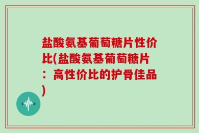 盐酸氨基葡萄糖片性价比(盐酸氨基葡萄糖片：高性价比的护骨佳品)