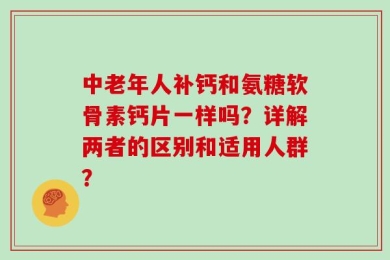中老年人补钙和氨糖软骨素钙片一样吗？详解两者的区别和适用人群？