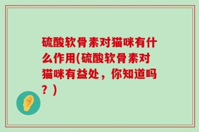 硫酸软骨素对猫咪有什么作用(硫酸软骨素对猫咪有益处，你知道吗？)