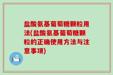 盐酸氨基葡萄糖颗粒用法(盐酸氨基葡萄糖颗粒的正确使用方法与注意事项)