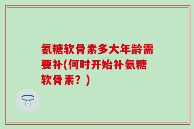 氨糖软骨素多大年龄需要补(何时开始补氨糖软骨素？)