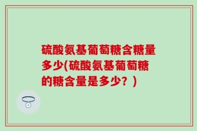 硫酸氨基葡萄糖含糖量多少(硫酸氨基葡萄糖的糖含量是多少？)