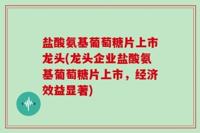 盐酸氨基葡萄糖片上市龙头(龙头企业盐酸氨基葡萄糖片上市，经济效益显著)