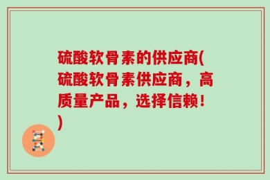 硫酸软骨素的供应商(硫酸软骨素供应商，高质量产品，选择信赖！)