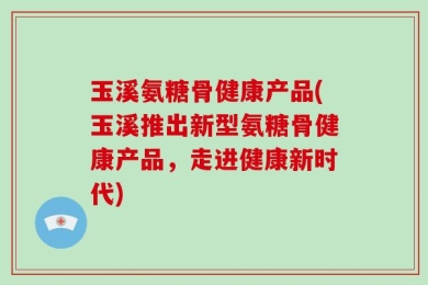 玉溪氨糖骨健康产品(玉溪推出新型氨糖骨健康产品，走进健康新时代)