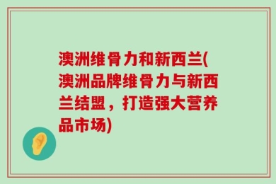 澳洲维骨力和新西兰(澳洲品牌维骨力与新西兰结盟，打造强大营养品市场)