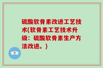 硫酸软骨素改进工艺技术(软骨素工艺技术升级：硫酸软骨素生产方法改进。)