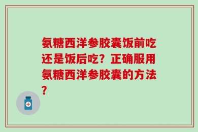 氨糖西洋参胶囊饭前吃还是饭后吃？正确服用氨糖西洋参胶囊的方法？